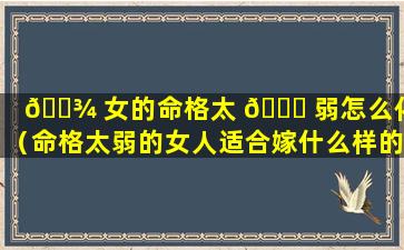 🌾 女的命格太 🐘 弱怎么化解（命格太弱的女人适合嫁什么样的男人）